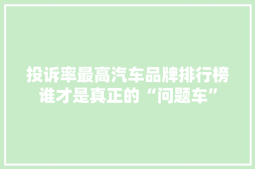 投诉率最高汽车品牌排行榜谁才是真正的“问题车”