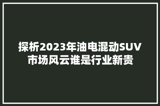 探析2023年油电混动SUV市场风云谁是行业新贵  第1张
