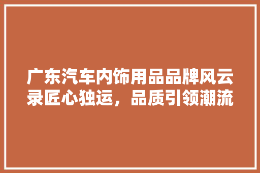 广东汽车内饰用品品牌风云录匠心独运，品质引领潮流