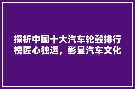 探析中国十大汽车轮毂排行榜匠心独运，彰显汽车文化魅力