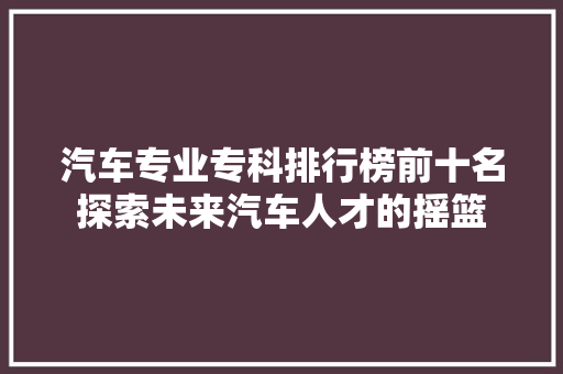 汽车专业专科排行榜前十名探索未来汽车人才的摇篮