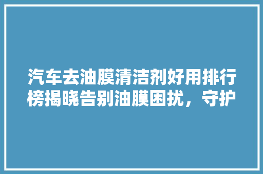 汽车去油膜清洁剂好用排行榜揭晓告别油膜困扰，守护爱车光彩照人