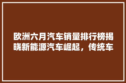 欧洲六月汽车销量排行榜揭晓新能源汽车崛起，传统车企面临挑战