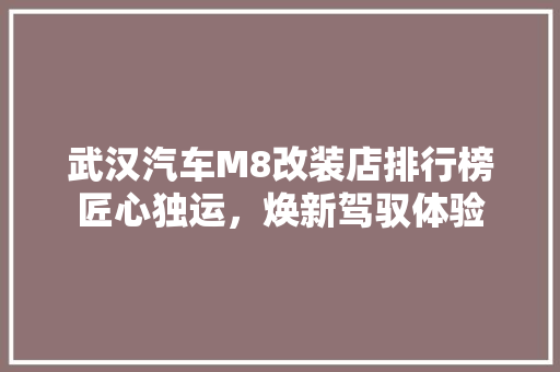 武汉汽车M8改装店排行榜匠心独运，焕新驾驭体验