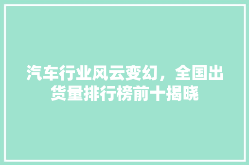 汽车行业风云变幻，全国出货量排行榜前十揭晓  第1张
