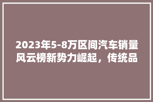 2023年5-8万区间汽车销量风云榜新势力崛起，传统品牌稳扎稳打