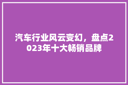 汽车行业风云变幻,盘点2023年十大畅销品牌 第1张 汽车行业风云变幻,盘点2023年十大畅销品牌 第1张