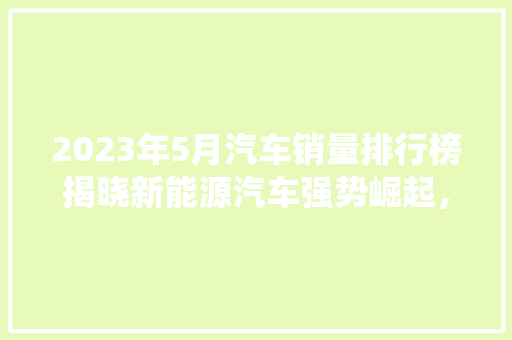 2023年5月汽车销量排行榜揭晓新能源汽车强势崛起，传统车企面临挑战