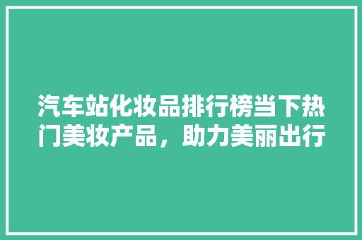汽车站化妆品排行榜当下热门美妆产品，助力美丽出行