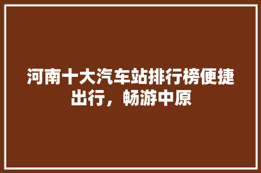 河南十大汽车站排行榜便捷出行，畅游中原