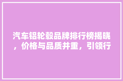 汽车铝轮毂品牌排行榜揭晓，价格与品质并重，引领行业新潮流