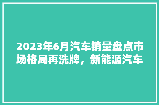 2023年6月汽车销量盘点市场格局再洗牌，新能源汽车崛起