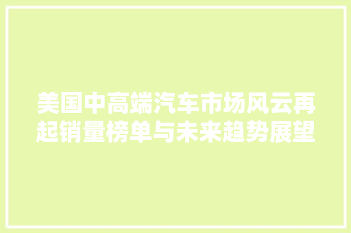 美国中高端汽车市场风云再起销量榜单与未来趋势展望