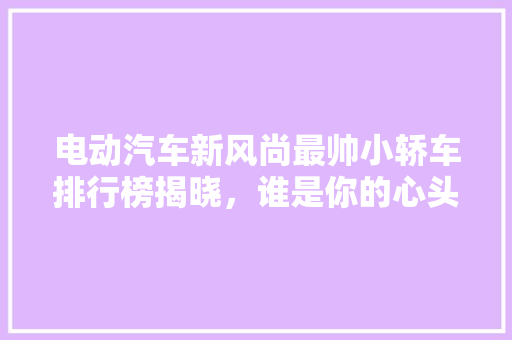 电动汽车新风尚最帅小轿车排行榜揭晓，谁是你的心头好