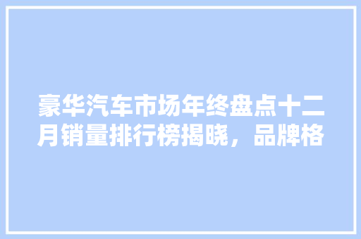 豪华汽车市场年终盘点十二月销量排行榜揭晓，品牌格局再洗牌  第1张
