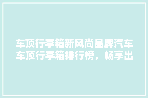 车顶行李箱新风尚品牌汽车车顶行李箱排行榜，畅享出行新体验