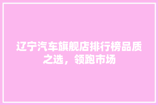 辽宁汽车旗舰店排行榜品质之选，领跑市场