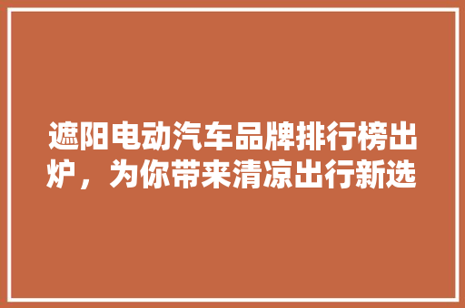 遮阳电动汽车品牌排行榜出炉，为你带来清凉出行新选择！  第1张