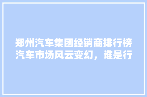郑州汽车集团经销商排行榜汽车市场风云变幻，谁是行业翘楚