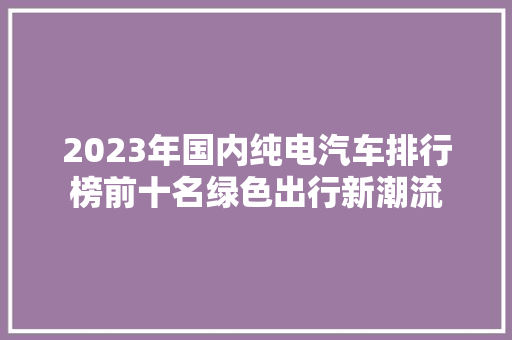 2023年国内纯电汽车排行榜前十名绿色出行新潮流