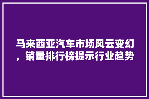 马来西亚汽车市场风云变幻，销量排行榜提示行业趋势  第1张