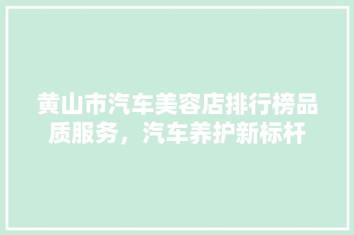 黄山市汽车美容店排行榜品质服务，汽车养护新标杆