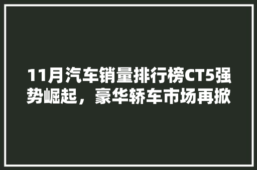11月汽车销量排行榜CT5强势崛起，豪华轿车市场再掀风云  第1张
