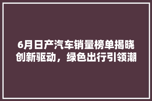 6月日产汽车销量榜单揭晓创新驱动，绿色出行引领潮流