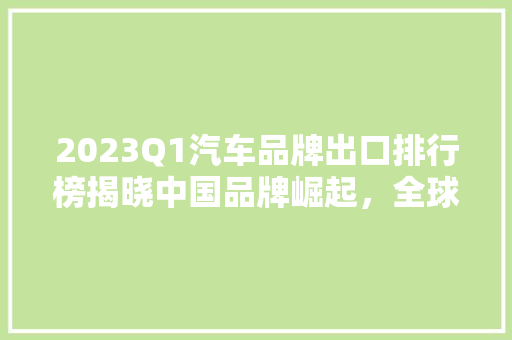 2023Q1汽车品牌出口排行榜揭晓中国品牌崛起，全球市场展现新活力  第1张