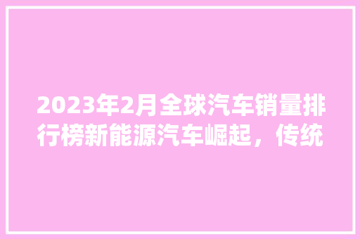2023年2月全球汽车销量排行榜新能源汽车崛起，传统巨头面临挑战