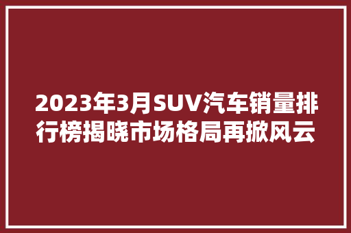 2023年3月SUV汽车销量排行榜揭晓市场格局再掀风云