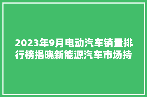 2023年9月电动汽车销量排行榜揭晓新能源汽车市场持续火爆，比亚迪、特斯拉领跑  第1张