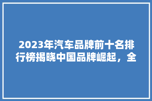 2023年汽车品牌前十名排行榜揭晓中国品牌崛起，全球竞争格局再塑