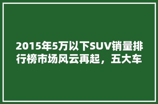 2015年5万以下SUV销量排行榜市场风云再起，五大车型脱颖而出