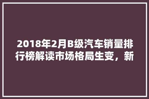 2018年2月B级汽车销量排行榜解读市场格局生变，新势力崛起