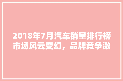 2018年7月汽车销量排行榜市场风云变幻，品牌竞争激烈