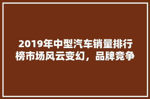 2019年中型汽车销量排行榜市场风云变幻，品牌竞争激烈