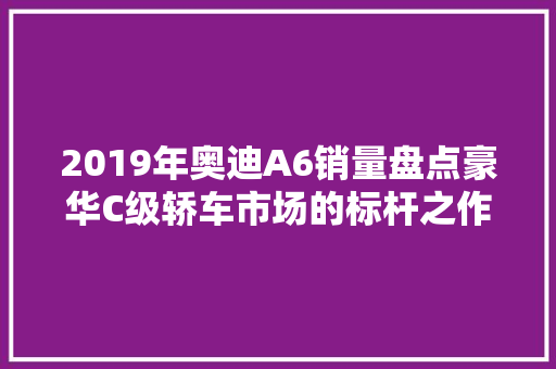 2019年奥迪A6销量盘点豪华C级轿车市场的标杆之作