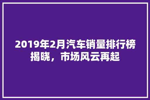 2019年2月汽车销量排行榜揭晓，市场风云再起