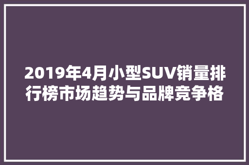 2019年4月小型SUV销量排行榜市场趋势与品牌竞争格局  第1张