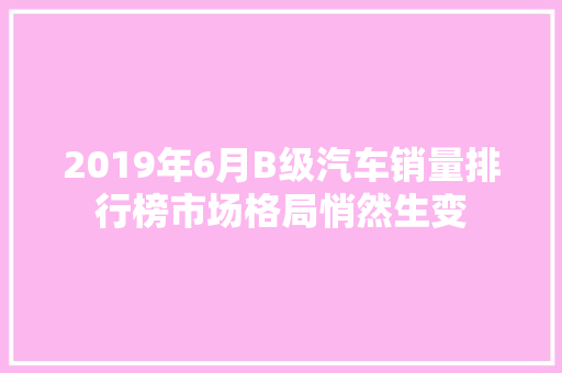2019年6月B级汽车销量排行榜市场格局悄然生变 第1张 2019年6月B级汽车销量排行榜市场格局悄然生变 第1张