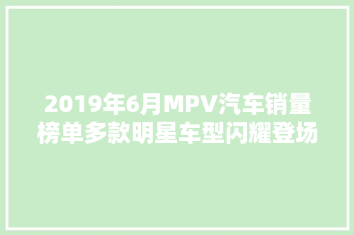 2019年6月MPV汽车销量榜单多款明星车型闪耀登场