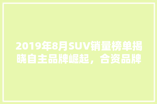 2019年8月SUV销量榜单揭晓自主品牌崛起，合资品牌面临挑战
