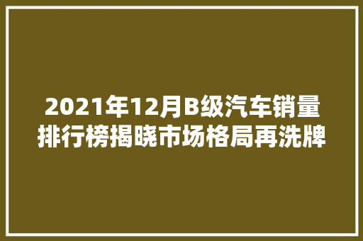 2021年12月B级汽车销量排行榜揭晓市场格局再洗牌，新能源汽车崛起