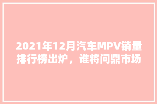 2021年12月汽车MPV销量排行榜出炉，谁将问鼎市场之巅