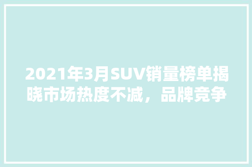 2021年3月SUV销量榜单揭晓市场热度不减，品牌竞争激烈