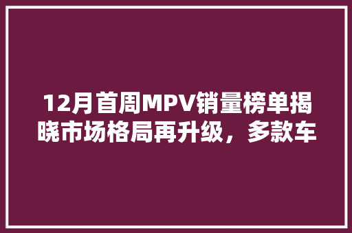 12月首周MPV销量榜单揭晓市场格局再升级，多款车型表现抢眼
