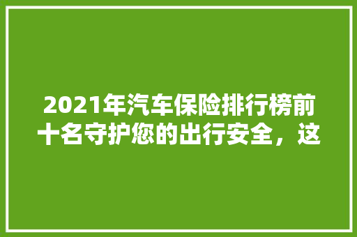 2021年汽车保险排行榜前十名守护您的出行安全，这些品牌值得信赖