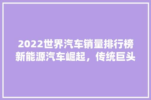 2022世界汽车销量排行榜新能源汽车崛起，传统巨头稳居前列
