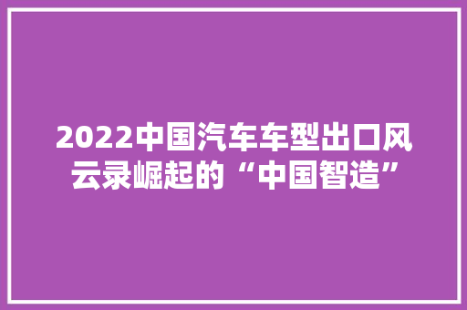 2022中国汽车车型出口风云录崛起的“中国智造”